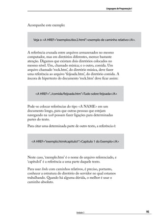 Linguagens de Programação I




Acompanhe este exemplo:



    Veja o <A HREF=”exemplos/doc2.html”>exemplo de caminho relativo</A>.


A referência cruzada entre arquivos armazenados no mesmo
computador, mas em diretórios diferentes, merece bastante
atenção. Digamos que existam dois diretórios colocados no
mesmo nível. Um, chamado música; e o outro, comida. Um
arquivo chamado ‘rock.htm’, do diretório música, deve fazer
uma referência ao arquivo ‘feijoada.htm’, do diretório comida. A
âncora de hipertexto do documento ‘rock.htm’ deve ficar assim:



     <A HREF=”../comida/feijoada.htm”>Tudo sobre feijoada</A>


Pode-se colocar referências do tipo <A NAME> em um
documento longo, para que outras pessoas que estejam
navegando na web possam fazer ligações para determinadas
partes do texto.
Para citar uma determinada parte de outro texto, a referência é:



  <A HREF=”exemplo.htm#capitulo1”>Capítulo 1 do Exemplo</A>



Neste caso, ‘exemplo.htm’ é o nome do arquivo referenciado, e
‘capítulo1’ é a referência a uma parte daquele texto.

Para usar links com caminhos relativos, é preciso, portanto,
conhecer a estrutura do diretório do servidor no qual estamos
trabalhando. Quando há alguma dúvida, o melhor é usar o
caminho absoluto.




                                   Unidade 3                                           95
 