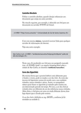 Universidade do Sul de Santa Catarina




                           Caminho Absoluto
                           Utilize o caminho absoluto, quando desejar referenciar um
                           documento que esteja em outro servidor.

                           No vínculo seguinte, por exemplo, é oferecido um link para um
                           documento no servidor WWW da Unisul:



       <A HREF=”http://www.unisul.br/ “>Universidade do Sul de Santa Catarina</A>



                           Com esta mesma sintaxe, é possível escrever links para qualquer
                           servidor de informações da internet.

                           Veja este outro exemplo:


      São Carlos é um <A HREF= “/ambiente/saocarlos/histprog.html#polo”>pólo de
      alta tecnologia</A>.



                           Neste caso, foi produzido um link para um parágrafo marcado
                           com <A NAME=“polo”> no arquivo histprogr.html sobre a
                           cidade de São Carlos, no diretório /ambiente/saocarlos/.

                           Cores dos Hyperlinks
                           Da mesma forma que é possível definir cores diferentes para
                           o fundo e o texto, pode-se mudar a cor dos links. As cores das
                           âncoras de hipertexto variam de acordo com a sua condição:
                           visitados, nunca visitados e ativos. Assim, os navegadores
                           sabem quais foram os hyperlinks já visitados pelo usuário em
                           um determinado período de tempo. Por isso, a cor dos links já
                           visitados deve ser diferente da cor das referências nunca visitadas.
                           Além disto, o link pisca em uma cor ainda diferente dessas duas
                           logo depois que é clicado pelo usuário.

                           A cor dos links é definida no tag <BODY>, conforme já foi
                           estudado na unidade 2.




96
 