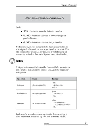 Linguagens de Programação I




             <BODY LINK=”red” ALINK=”blue” VLINK=”green”>



Onde:
      „„   LINK - determina a cor dos links não visitados;

      „„   ALINK - determina a cor que os links devem piscar
           quando clicados;

      „„   VLINK - determina a cor dos links já visitados.

Neste exemplo, os links nunca visitados ficam em vermelho; os
ativos (quando clicados), em azul; e, os visitados, em verde. Para
não confundir os usuários, a cor dos links já visitados deve ser
uma versão mais clara da cor das ligações ainda não visitadas.


Síntese

Amigos, mais uma unidade vencida! Nesta unidade, aprendemos
como criar os mais diferentes tipos de lista. As listas podem ser
as seguintes:


 Tipo de lista       Sintaxe                    Exemplo

                                                <OL>
 Ordenada            <OL>conteúdo</OL>           <LI>item</LI>
                                                </OL>

                                                <UL>
 Não Ordenada        <UL>conteúdo</UL>            <LI>item</LI>
                                                </UL>

                                                <DL>
                                                  <DT>termo</DT>
 Definição           <DL>conteúdo</DL>
                                                   <DD>definição</DD>
                                                </DL>



Você também aprendeu como criar vínculos de uma página à
outra na internet, através da tag <A> com o atributo HREF.


                                    Unidade 3                                             97
 