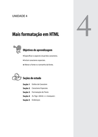 4
unidade 4




Mais formatação em HTML

      Objetivos de aprendizagem
      n   Especificar o aspecto visual dos caracteres.

      n   Incluir caracteres especiais.

      „„ Alterar a fonte e o tamanho da fonte.




      Seções de estudo
      Seção 1 Estilos de Caractere
      Seção 2 Caracteres Especiais
      Seção 3 Formatação do Texto
      Seção 4 As Tags <blink> e <marquee>
      Seção 5 Endereços
 