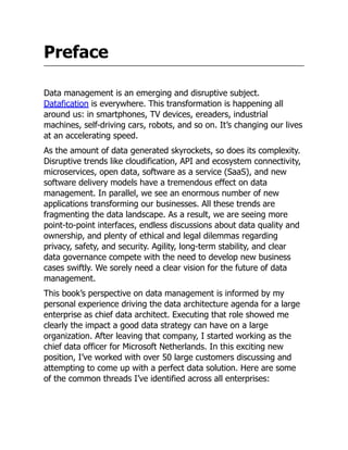Preface
Data management is an emerging and disruptive subject.
Datafication is everywhere. This transformation is happening all
around us: in smartphones, TV devices, ereaders, industrial
machines, self-driving cars, robots, and so on. It’s changing our lives
at an accelerating speed.
As the amount of data generated skyrockets, so does its complexity.
Disruptive trends like cloudification, API and ecosystem connectivity,
microservices, open data, software as a service (SaaS), and new
software delivery models have a tremendous effect on data
management. In parallel, we see an enormous number of new
applications transforming our businesses. All these trends are
fragmenting the data landscape. As a result, we are seeing more
point-to-point interfaces, endless discussions about data quality and
ownership, and plenty of ethical and legal dilemmas regarding
privacy, safety, and security. Agility, long-term stability, and clear
data governance compete with the need to develop new business
cases swiftly. We sorely need a clear vision for the future of data
management.
This book’s perspective on data management is informed by my
personal experience driving the data architecture agenda for a large
enterprise as chief data architect. Executing that role showed me
clearly the impact a good data strategy can have on a large
organization. After leaving that company, I started working as the
chief data officer for Microsoft Netherlands. In this exciting new
position, I’ve worked with over 50 large customers discussing and
attempting to come up with a perfect data solution. Here are some
of the common threads I’ve identified across all enterprises:
 