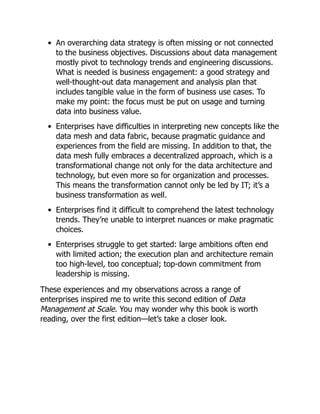 An overarching data strategy is often missing or not connected
to the business objectives. Discussions about data management
mostly pivot to technology trends and engineering discussions.
What is needed is business engagement: a good strategy and
well-thought-out data management and analysis plan that
includes tangible value in the form of business use cases. To
make my point: the focus must be put on usage and turning
data into business value.
Enterprises have difficulties in interpreting new concepts like the
data mesh and data fabric, because pragmatic guidance and
experiences from the field are missing. In addition to that, the
data mesh fully embraces a decentralized approach, which is a
transformational change not only for the data architecture and
technology, but even more so for organization and processes.
This means the transformation cannot only be led by IT; it’s a
business transformation as well.
Enterprises find it difficult to comprehend the latest technology
trends. They’re unable to interpret nuances or make pragmatic
choices.
Enterprises struggle to get started: large ambitions often end
with limited action; the execution plan and architecture remain
too high-level, too conceptual; top-down commitment from
leadership is missing.
These experiences and my observations across a range of
enterprises inspired me to write this second edition of Data
Management at Scale. You may wonder why this book is worth
reading, over the first edition—let’s take a closer look.
 