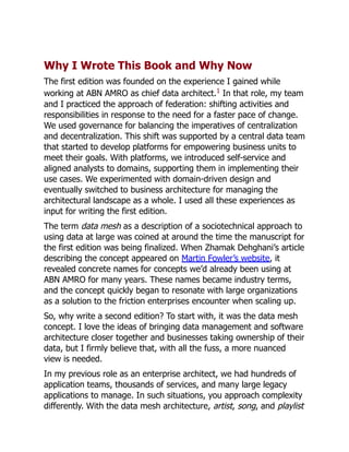 Why I Wrote This Book and Why Now
The first edition was founded on the experience I gained while
working at ABN AMRO as chief data architect.1
In that role, my team
and I practiced the approach of federation: shifting activities and
responsibilities in response to the need for a faster pace of change.
We used governance for balancing the imperatives of centralization
and decentralization. This shift was supported by a central data team
that started to develop platforms for empowering business units to
meet their goals. With platforms, we introduced self-service and
aligned analysts to domains, supporting them in implementing their
use cases. We experimented with domain-driven design and
eventually switched to business architecture for managing the
architectural landscape as a whole. I used all these experiences as
input for writing the first edition.
The term data mesh as a description of a sociotechnical approach to
using data at large was coined at around the time the manuscript for
the first edition was being finalized. When Zhamak Dehghani’s article
describing the concept appeared on Martin Fowler’s website, it
revealed concrete names for concepts we’d already been using at
ABN AMRO for many years. These names became industry terms,
and the concept quickly began to resonate with large organizations
as a solution to the friction enterprises encounter when scaling up.
So, why write a second edition? To start with, it was the data mesh
concept. I love the ideas of bringing data management and software
architecture closer together and businesses taking ownership of their
data, but I firmly believe that, with all the fuss, a more nuanced
view is needed.
In my previous role as an enterprise architect, we had hundreds of
application teams, thousands of services, and many large legacy
applications to manage. In such situations, you approach complexity
differently. With the data mesh architecture, artist, song, and playlist
 