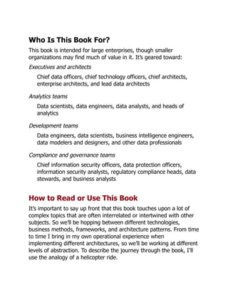 Who Is This Book For?
This book is intended for large enterprises, though smaller
organizations may find much of value in it. It’s geared toward:
Executives and architects
Chief data officers, chief technology officers, chief architects,
enterprise architects, and lead data architects
Analytics teams
Data scientists, data engineers, data analysts, and heads of
analytics
Development teams
Data engineers, data scientists, business intelligence engineers,
data modelers and designers, and other data professionals
Compliance and governance teams
Chief information security officers, data protection officers,
information security analysts, regulatory compliance heads, data
stewards, and business analysts
How to Read or Use This Book
It’s important to say up front that this book touches upon a lot of
complex topics that are often interrelated or intertwined with other
subjects. So we’ll be hopping between different technologies,
business methods, frameworks, and architecture patterns. From time
to time I bring in my own operational experience when
implementing different architectures, so we’ll be working at different
levels of abstraction. To describe the journey through the book, I’ll
use the analogy of a helicopter ride.
 