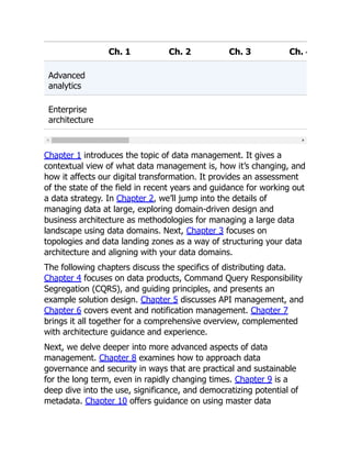 Ch. 1 Ch. 2 Ch. 3 Ch. 4
Advanced
analytics
Enterprise
architecture
Chapter 1 introduces the topic of data management. It gives a
contextual view of what data management is, how it’s changing, and
how it affects our digital transformation. It provides an assessment
of the state of the field in recent years and guidance for working out
a data strategy. In Chapter 2, we’ll jump into the details of
managing data at large, exploring domain-driven design and
business architecture as methodologies for managing a large data
landscape using data domains. Next, Chapter 3 focuses on
topologies and data landing zones as a way of structuring your data
architecture and aligning with your data domains.
The following chapters discuss the specifics of distributing data.
Chapter 4 focuses on data products, Command Query Responsibility
Segregation (CQRS), and guiding principles, and presents an
example solution design. Chapter 5 discusses API management, and
Chapter 6 covers event and notification management. Chapter 7
brings it all together for a comprehensive overview, complemented
with architecture guidance and experience.
Next, we delve deeper into more advanced aspects of data
management. Chapter 8 examines how to approach data
governance and security in ways that are practical and sustainable
for the long term, even in rapidly changing times. Chapter 9 is a
deep dive into the use, significance, and democratizing potential of
metadata. Chapter 10 offers guidance on using master data
 