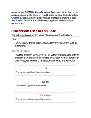 management (MDM) to keep data consistent over distributed, wide-
ranging assets, while Chapter 11 addresses turning data into value.
Chapter 12 concludes the book with an example of making it real
and a vision for the future of data management and enterprise
architecture.
Conventions Used in This Book
The following typographical conventions are used in this book:
Italic
Indicates new terms, URLs, email addresses, filenames, and file
extensions.
Constant width
Used for program listings, as well as within paragraphs to refer to
program elements such as variable or function names, databases,
data types, environment variables, statements, and keywords.
TIP
This element signifies a tip or suggestion.
NOTE
This element signifies a general note.
WARNING
This element indicates a warning or caution.
 