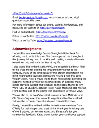 https://oreil.ly/data-mgmt-at-scale-2e.
Email bookquestions@oreilly.com to comment or ask technical
questions about this book.
For more information about our books, courses, conferences, and
news, see our website at http://www.oreilly.com.
Find us on Facebook: http://facebook.com/oreilly.
Follow us on Twitter: http://twitter.com/oreillymedia.
Watch us on YouTube: http://youtube.com/oreillymedia.
Acknowledgments
I would like to acknowledge Jessica Strengholt-Geitenbeek for
allowing me to write this book. She has supported me throughout
this journey, taking care of the kids and creating room to allow me
to work on this, and she’s the love of my life.
I also would like to thank ABN AMRO, and especially Santhosh Pillai
for his trust and for guiding me throughout my career at the
company. Many of the initial ideas for this project originated in his
mind. Without the countless discussions he and I had, this book
wouldn’t exist. Next, I would like to thank Microsoft for providing the
support I needed to write this second edition. In addition, many
others provided support and feedback on the book: thanks to Tim
Ward (CEO at CluedIn), Batuhan Tuter, Nasim Merhshid, Rob Worrall,
Frank Leisten, and all the others who contributed in various ways.
Thanks also to the book’s technical reviewers, John Mallinder and
Ole Olesen-Bagneux. Your valuable insights and feedback helped
validate the technical content and make this a better book.
Finally, I would like to thank all the fantastic crew members from
O’Reilly for their support and trust. Shira, thank you for taking care
of me. I enjoyed our conversations, and I’m grateful for your
constructive feedback. Katie, thank you for your continuous support
 