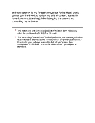 and transparency. To my fantastic copyeditor Rachel Head, thank
you for your hard work to review and edit all content. You really
have done an outstanding job by debugging the content and
connecting my sentences.
1 The statements and opinions expressed in this book don’t necessarily
reflect the positions of ABN AMRO or Microsoft.
2 The terminology “master/slave” is clearly offensive, and many organizations
have switched to alternatives like “source/replica” or “primary/subordinate.”
We strive to be as inclusive as possible, but will use “master data
management” in this book because the industry hasn’t yet adopted an
alternative.
 