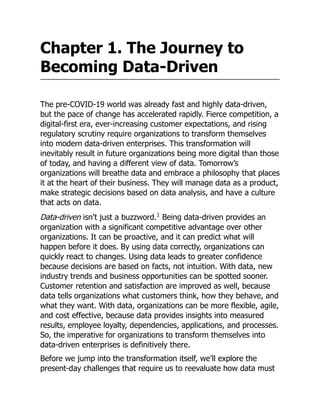 Chapter 1. The Journey to
Becoming Data-Driven
The pre-COVID-19 world was already fast and highly data-driven,
but the pace of change has accelerated rapidly. Fierce competition, a
digital-first era, ever-increasing customer expectations, and rising
regulatory scrutiny require organizations to transform themselves
into modern data-driven enterprises. This transformation will
inevitably result in future organizations being more digital than those
of today, and having a different view of data. Tomorrow’s
organizations will breathe data and embrace a philosophy that places
it at the heart of their business. They will manage data as a product,
make strategic decisions based on data analysis, and have a culture
that acts on data.
Data-driven isn’t just a buzzword.1
Being data-driven provides an
organization with a significant competitive advantage over other
organizations. It can be proactive, and it can predict what will
happen before it does. By using data correctly, organizations can
quickly react to changes. Using data leads to greater confidence
because decisions are based on facts, not intuition. With data, new
industry trends and business opportunities can be spotted sooner.
Customer retention and satisfaction are improved as well, because
data tells organizations what customers think, how they behave, and
what they want. With data, organizations can be more flexible, agile,
and cost effective, because data provides insights into measured
results, employee loyalty, dependencies, applications, and processes.
So, the imperative for organizations to transform themselves into
data-driven enterprises is definitively there.
Before we jump into the transformation itself, we’ll explore the
present-day challenges that require us to reevaluate how data must
 