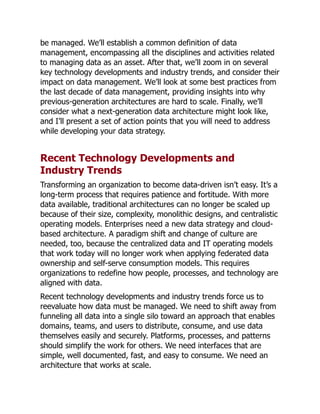 be managed. We’ll establish a common definition of data
management, encompassing all the disciplines and activities related
to managing data as an asset. After that, we’ll zoom in on several
key technology developments and industry trends, and consider their
impact on data management. We’ll look at some best practices from
the last decade of data management, providing insights into why
previous-generation architectures are hard to scale. Finally, we’ll
consider what a next-generation data architecture might look like,
and I’ll present a set of action points that you will need to address
while developing your data strategy.
Recent Technology Developments and
Industry Trends
Transforming an organization to become data-driven isn’t easy. It’s a
long-term process that requires patience and fortitude. With more
data available, traditional architectures can no longer be scaled up
because of their size, complexity, monolithic designs, and centralistic
operating models. Enterprises need a new data strategy and cloud-
based architecture. A paradigm shift and change of culture are
needed, too, because the centralized data and IT operating models
that work today will no longer work when applying federated data
ownership and self-serve consumption models. This requires
organizations to redefine how people, processes, and technology are
aligned with data.
Recent technology developments and industry trends force us to
reevaluate how data must be managed. We need to shift away from
funneling all data into a single silo toward an approach that enables
domains, teams, and users to distribute, consume, and use data
themselves easily and securely. Platforms, processes, and patterns
should simplify the work for others. We need interfaces that are
simple, well documented, fast, and easy to consume. We need an
architecture that works at scale.
 