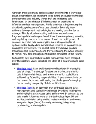 Although there are many positives about evolving into a truly data-
driven organization, it’s important to be aware of several technology
developments and industry trends that are impacting data
landscapes. In this chapter, I’ll discuss each of these and its
influence on data management. Firstly, analytics is fragmenting the
data landscape because of use case diversity. Secondly, new
software development methodologies are making data harder to
manage. Thirdly, cloud computing and faster networks are
fragmenting data landscapes. In addition, there are privacy, security,
and regulatory concerns to be aware of, and the rapid growth of
data and intensive data consumption are making operational
systems suffer. Lastly, data monetization requires an ecosystem-to-
ecosystem architecture. The impact these trends have on data
management is tremendous, and they are forcing the whole industry
to rethink how data management must be conducted in the future.
Fortunately, new approaches to data management have emerged
over the past few years, including the ideas of a data mesh and data
fabric:
The data mesh is an exciting new methodology for managing
data at large. The concept foresees an architecture in which
data is highly distributed and a future in which scalability is
achieved by federating responsibilities. It puts an emphasis on
the human factor and addressing the challenges of managing
the increasing complexity of data architectures.
The data fabric is an approach that addresses today’s data
management and scalability challenges by adding intelligence
and simplifying data access using self-service. In contrast to the
data mesh, it focuses more on the technology layer. It’s an
architectural vision using unified metadata with an end-to-end
integrated layer (fabric) for easily accessing, integrating,
provisioning, and using data.
 