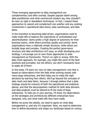 These emerging approaches to data management are
complementary and often overlap. Despite popular belief among
data practitioners and what commercial vendors say, they shouldn’t
be seen as rigid or standalone techniques. In fact, I expect these
approaches to coexist and complement one another and any existing
investments in operational data stores, data warehouses, and data
lakes.
In the transition to becoming data-driven, organizations need to
make trade-offs to balance the imperatives of centralization and
decentralization. Some prefer a high degree of autonomy for their
business teams, while others prioritize quality and control. Some
organizations have a relatively simple structure, while others are
brutally large and complex. Creating the perfect governance
structure and data architecture isn’t easy, so while developing your
strategy, I encourage you to view these approaches to data
management as frameworks. There’s no right or wrong. With the
data mesh approach, for example, you might like some of the best
practices and principles, but not others; you don’t necessarily have
to apply all of them.
In this book, I’ll share my view on data management—one that is
based on observations from the field while working closely with
many large enterprises, and that helps you to make the right
decisions by learning from others. We’ll go beyond the concepts of
data mesh and data fabric, because I strongly believe that a data
strategy should be inclusive of both the operational and analytical
planes, and that the decomposition method for both data domains
and data products must be altered to fit the scale of large
enterprises. To help you in your journey, I’ll share my observations
on the strategies and architectures different enterprises have
designed, why, and what trade-offs they have made.
Before we jump into details, we need to agree on what data
management is, and why it’s important. Next, we need to determine
how to define boundaries and shape our landscape based on various
 
