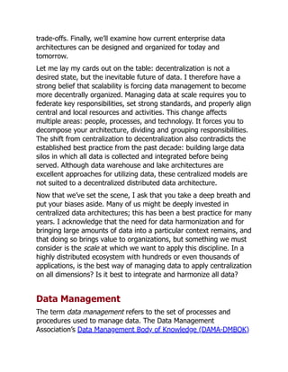 trade-offs. Finally, we’ll examine how current enterprise data
architectures can be designed and organized for today and
tomorrow.
Let me lay my cards out on the table: decentralization is not a
desired state, but the inevitable future of data. I therefore have a
strong belief that scalability is forcing data management to become
more decentrally organized. Managing data at scale requires you to
federate key responsibilities, set strong standards, and properly align
central and local resources and activities. This change affects
multiple areas: people, processes, and technology. It forces you to
decompose your architecture, dividing and grouping responsibilities.
The shift from centralization to decentralization also contradicts the
established best practice from the past decade: building large data
silos in which all data is collected and integrated before being
served. Although data warehouse and lake architectures are
excellent approaches for utilizing data, these centralized models are
not suited to a decentralized distributed data architecture.
Now that we’ve set the scene, I ask that you take a deep breath and
put your biases aside. Many of us might be deeply invested in
centralized data architectures; this has been a best practice for many
years. I acknowledge that the need for data harmonization and for
bringing large amounts of data into a particular context remains, and
that doing so brings value to organizations, but something we must
consider is the scale at which we want to apply this discipline. In a
highly distributed ecosystem with hundreds or even thousands of
applications, is the best way of managing data to apply centralization
on all dimensions? Is it best to integrate and harmonize all data?
Data Management
The term data management refers to the set of processes and
procedures used to manage data. The Data Management
Association’s Data Management Body of Knowledge (DAMA-DMBOK)
 