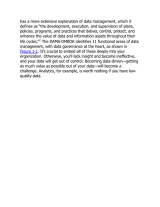 has a more extensive explanation of data management, which it
defines as “the development, execution, and supervision of plans,
policies, programs, and practices that deliver, control, protect, and
enhance the value of data and information assets throughout their
life cycles.”2
The DAMA-DMBOK identifies 11 functional areas of data
management, with data governance at the heart, as shown in
Figure 1-1. It’s crucial to embed all of these deeply into your
organization. Otherwise, you’ll lack insight and become ineffective,
and your data will get out of control. Becoming data-driven—getting
as much value as possible out of your data—will become a
challenge. Analytics, for example, is worth nothing if you have low-
quality data.
 