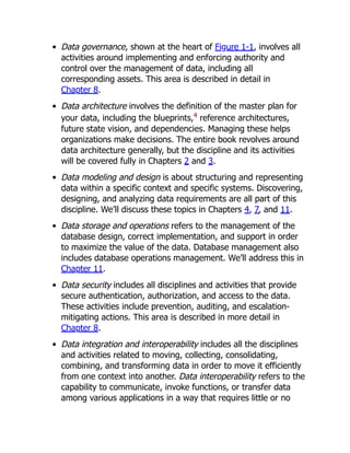 Data governance, shown at the heart of Figure 1-1, involves all
activities around implementing and enforcing authority and
control over the management of data, including all
corresponding assets. This area is described in detail in
Chapter 8.
Data architecture involves the definition of the master plan for
your data, including the blueprints,4
reference architectures,
future state vision, and dependencies. Managing these helps
organizations make decisions. The entire book revolves around
data architecture generally, but the discipline and its activities
will be covered fully in Chapters 2 and 3.
Data modeling and design is about structuring and representing
data within a specific context and specific systems. Discovering,
designing, and analyzing data requirements are all part of this
discipline. We’ll discuss these topics in Chapters 4, 7, and 11.
Data storage and operations refers to the management of the
database design, correct implementation, and support in order
to maximize the value of the data. Database management also
includes database operations management. We’ll address this in
Chapter 11.
Data security includes all disciplines and activities that provide
secure authentication, authorization, and access to the data.
These activities include prevention, auditing, and escalation-
mitigating actions. This area is described in more detail in
Chapter 8.
Data integration and interoperability includes all the disciplines
and activities related to moving, collecting, consolidating,
combining, and transforming data in order to move it efficiently
from one context into another. Data interoperability refers to the
capability to communicate, invoke functions, or transfer data
among various applications in a way that requires little or no
 