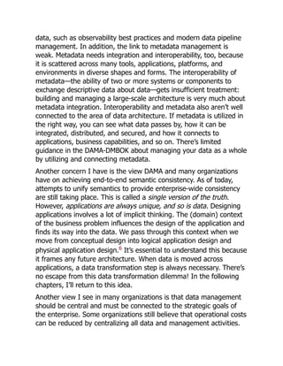 data, such as observability best practices and modern data pipeline
management. In addition, the link to metadata management is
weak. Metadata needs integration and interoperability, too, because
it is scattered across many tools, applications, platforms, and
environments in diverse shapes and forms. The interoperability of
metadata—the ability of two or more systems or components to
exchange descriptive data about data—gets insufficient treatment:
building and managing a large-scale architecture is very much about
metadata integration. Interoperability and metadata also aren’t well
connected to the area of data architecture. If metadata is utilized in
the right way, you can see what data passes by, how it can be
integrated, distributed, and secured, and how it connects to
applications, business capabilities, and so on. There’s limited
guidance in the DAMA-DMBOK about managing your data as a whole
by utilizing and connecting metadata.
Another concern I have is the view DAMA and many organizations
have on achieving end-to-end semantic consistency. As of today,
attempts to unify semantics to provide enterprise-wide consistency
are still taking place. This is called a single version of the truth.
However, applications are always unique, and so is data. Designing
applications involves a lot of implicit thinking. The (domain) context
of the business problem influences the design of the application and
finds its way into the data. We pass through this context when we
move from conceptual design into logical application design and
physical application design.6
It’s essential to understand this because
it frames any future architecture. When data is moved across
applications, a data transformation step is always necessary. There’s
no escape from this data transformation dilemma! In the following
chapters, I’ll return to this idea.
Another view I see in many organizations is that data management
should be central and must be connected to the strategic goals of
the enterprise. Some organizations still believe that operational costs
can be reduced by centralizing all data and management activities.
 
