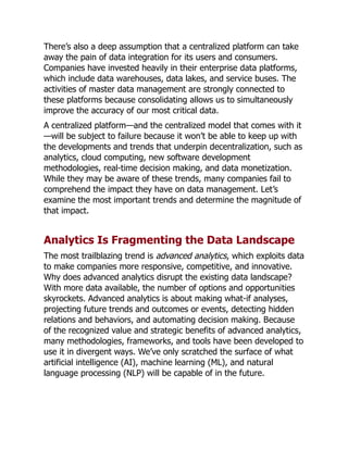 There’s also a deep assumption that a centralized platform can take
away the pain of data integration for its users and consumers.
Companies have invested heavily in their enterprise data platforms,
which include data warehouses, data lakes, and service buses. The
activities of master data management are strongly connected to
these platforms because consolidating allows us to simultaneously
improve the accuracy of our most critical data.
A centralized platform—and the centralized model that comes with it
—will be subject to failure because it won’t be able to keep up with
the developments and trends that underpin decentralization, such as
analytics, cloud computing, new software development
methodologies, real-time decision making, and data monetization.
While they may be aware of these trends, many companies fail to
comprehend the impact they have on data management. Let’s
examine the most important trends and determine the magnitude of
that impact.
Analytics Is Fragmenting the Data Landscape
The most trailblazing trend is advanced analytics, which exploits data
to make companies more responsive, competitive, and innovative.
Why does advanced analytics disrupt the existing data landscape?
With more data available, the number of options and opportunities
skyrockets. Advanced analytics is about making what-if analyses,
projecting future trends and outcomes or events, detecting hidden
relations and behaviors, and automating decision making. Because
of the recognized value and strategic benefits of advanced analytics,
many methodologies, frameworks, and tools have been developed to
use it in divergent ways. We’ve only scratched the surface of what
artificial intelligence (AI), machine learning (ML), and natural
language processing (NLP) will be capable of in the future.
 