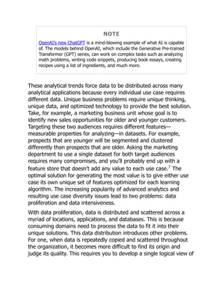 NOTE
OpenAI’s new ChatGPT is a mind-blowing example of what AI is capable
of. The models behind OpenAI, which include the Generative Pre-trained
Transformer (GPT) series, can work on complex tasks such as analyzing
math problems, writing code snippets, producing book essays, creating
recipes using a list of ingredients, and much more.
These analytical trends force data to be distributed across many
analytical applications because every individual use case requires
different data. Unique business problems require unique thinking,
unique data, and optimized technology to provide the best solution.
Take, for example, a marketing business unit whose goal is to
identify new sales opportunities for older and younger customers.
Targeting these two audiences requires different features—
measurable properties for analyzing—in datasets. For example,
prospects that are younger will be segmented and clustered
differently than prospects that are older. Asking the marketing
department to use a single dataset for both target audiences
requires many compromises, and you’ll probably end up with a
feature store that doesn’t add any value to each use case.7
The
optimal solution for generating the most value is to give either use
case its own unique set of features optimized for each learning
algorithm. The increasing popularity of advanced analytics and
resulting use case diversity issues lead to two problems: data
proliferation and data intensiveness.
With data proliferation, data is distributed and scattered across a
myriad of locations, applications, and databases. This is because
consuming domains need to process the data to fit it into their
unique solutions. This data distribution introduces other problems.
For one, when data is repeatedly copied and scattered throughout
the organization, it becomes more difficult to find its origin and
judge its quality. This requires you to develop a single logical view of
 