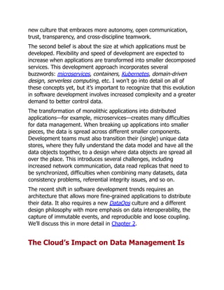new culture that embraces more autonomy, open communication,
trust, transparency, and cross-discipline teamwork.
The second belief is about the size at which applications must be
developed. Flexibility and speed of development are expected to
increase when applications are transformed into smaller decomposed
services. This development approach incorporates several
buzzwords: microservices, containers, Kubernetes, domain-driven
design, serverless computing, etc. I won’t go into detail on all of
these concepts yet, but it’s important to recognize that this evolution
in software development involves increased complexity and a greater
demand to better control data.
The transformation of monolithic applications into distributed
applications—for example, microservices—creates many difficulties
for data management. When breaking up applications into smaller
pieces, the data is spread across different smaller components.
Development teams must also transition their (single) unique data
stores, where they fully understand the data model and have all the
data objects together, to a design where data objects are spread all
over the place. This introduces several challenges, including
increased network communication, data read replicas that need to
be synchronized, difficulties when combining many datasets, data
consistency problems, referential integrity issues, and so on.
The recent shift in software development trends requires an
architecture that allows more fine-grained applications to distribute
their data. It also requires a new DataOps culture and a different
design philosophy with more emphasis on data interoperability, the
capture of immutable events, and reproducible and loose coupling.
We’ll discuss this in more detail in Chapter 2.
The Cloud’s Impact on Data Management Is
 