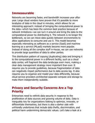 Immeasurable
Networks are becoming faster, and bandwidth increases year after
year. Large cloud vendors have proven that it’s possible to move
terabytes of data in the cloud in minutes, which allows for an
interesting approach: instead of bringing the computational power to
the data—which has been the common best practice because of
network limitations—we can turn it around and bring the data to the
computational power by distributing it. The network is no longer the
bottleneck, so we can move data quickly between environments to
allow applications to consume and use it. This model becomes
especially interesting as software as a service (SaaS) and machine
learning as a service (MLaaS) markets become more popular.
Instead of doing all the complex stuff in-house, we can use networks
to provide large quantities of data to other parties.
This distribution pattern of copying (duplicating) data and bringing it
to the computational power in a different facility, such as a cloud
data center, will fragment the data landscape even more, making a
clear data management strategy more important than ever. It
requires you to provide guidelines, because fragmentation of data
can negatively impact performance due to data access lag. It also
requires you to organize and model your data differently, because
cloud service providers architected separate compute and storage to
make them independently scalable.
Privacy and Security Concerns Are a Top
Priority
Enterprises need to rethink data security in response to the
proliferation of data sources and growing volume of data. Data is
inarguably key for organizations looking to optimize, innovate, or
differentiate themselves, but there is also a darker side with
unfriendly undertones that include data thefts, discrimination, and
political harm undermining democratic values. Let’s take a look at a
 