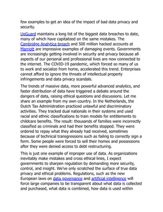 few examples to get an idea of the impact of bad data privacy and
security.
UpGuard maintains a long list of the biggest data breaches to date,
many of which have capitalized on the same mistakes. The
Cambridge Analytica breach and 500 million hacked accounts at
Marriott are impressive examples of damaging events. Governments
are increasingly getting involved in security and privacy because all
aspects of our personal and professional lives are now connected to
the internet. The COVID-19 pandemic, which forced so many of us
to work and socialize from home, accelerated this trend. Enterprises
cannot afford to ignore the threats of intellectual property
infringements and data privacy scandals.
The trends of massive data, more powerful advanced analytics, and
faster distribution of data have triggered a debate around the
dangers of data, raising ethical questions and discussions. Let me
share an example from my own country. In the Netherlands, the
Dutch Tax Administration practiced unlawful and discriminatory
activities. They tracked dual nationals in their systems and used
racial and ethnic classifications to train models for entitlements to
childcare benefits. The result: thousands of families were incorrectly
classified as criminals and had their benefits stopped. They were
ordered to repay what they already had received, sometimes
because of technical transgressions such as failing to correctly sign a
form. Some people were forced to sell their homes and possessions
after they were denied access to debt restructuring.
This is just one example of improper use of data. As organizations
inevitably make mistakes and cross ethical lines, I expect
governments to sharpen regulation by demanding more security,
control, and insight. We’ve only scratched the surface of true data
privacy and ethical problems. Regulations, such as the new
European laws on data governance and artificial intelligence will
force large companies to be transparent about what data is collected
and purchased, what data is combined, how data is used within
 