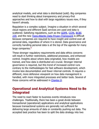 analytical models, and what data is distributed (sold). Big companies
need to start thinking about transparency and privacy-first
approaches and how to deal with large regulatory issues now, if they
haven’t already.
Regulation is a complex subject. Imagine a situation in which several
cloud regions and different SaaS services are used and data is
scattered. Satisfying regulations, such as the GDPR, CCPA, BCBS
239, and the new Trans-Atlantic Data Privacy Framework is difficult
because companies are required to have insight and control over all
personal data, regardless of where it is stored. Data governance and
correctly handling personal data is at the top of the agenda for many
large companies.8
These stronger regulatory requirements and data ethics concerns
will result in further restrictions, additional processes, and enhanced
control. Insights about where data originated, how models are
trained, and how data is distributed are crucial. Stronger internal
governance is required, but this trend of increased control runs
contrary to the methodologies for fast software development, which
involve less documentation and fewer internal controls. It requires a
different, more defensive viewpoint on how data management is
handled, with more integrated processes and better tools. Several of
these concerns will be addressed in Chapter 8.
Operational and Analytical Systems Need to Be
Integrated
The need to react faster to business events introduces new
challenges. Traditionally, there has been a great divide between
transactional (operational) applications and analytical applications
because transactional systems are generally not sufficient for
delivering large amounts of data or constantly pushing out data. The
accepted best practice has been to split the data strategy into two
 