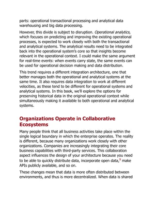 parts: operational transactional processing and analytical data
warehousing and big data processing.
However, this divide is subject to disruption. Operational analytics,
which focuses on predicting and improving the existing operational
processes, is expected to work closely with both the transactional
and analytical systems. The analytical results need to be integrated
back into the operational system’s core so that insights become
relevant in the operational context. I could make the same argument
for real-time events: when events carry state, the same events can
be used for operational decision making and data distribution.
This trend requires a different integration architecture, one that
better manages both the operational and analytical systems at the
same time. It also requires data integration to work at different
velocities, as these tend to be different for operational systems and
analytical systems. In this book, we’ll explore the options for
preserving historical data in the original operational context while
simultaneously making it available to both operational and analytical
systems.
Organizations Operate in Collaborative
Ecosystems
Many people think that all business activities take place within the
single logical boundary in which the enterprise operates. The reality
is different, because many organizations work closely with other
organizations. Companies are increasingly integrating their core
business capabilities with third-party services. This collaboration
aspect influences the design of your architecture because you need
to be able to quickly distribute data, incorporate open data,9
make
APIs publicly available, and so on.
These changes mean that data is more often distributed between
environments, and thus is more decentralized. When data is shared
 