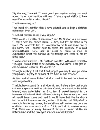 "By the way," he said, "I must guard you against saying too much
about me or your relation with me. I have a great dislike to have
myself or my affairs talked about."
"I will remember, sir."
"You need not mention that I have desired you to bear a different
name from your own."
"I will not mention it, sir, if you object."
"With me it is a matter of sentiment," said Mr. Grafton in a low voice.
"I had a dear son named Philip. He died, and left me alone in the
world. You resemble him. It is pleasant to me to call some one by
his name, yet I cannot bear to excite the curiosity of a cold,
unsympathizing world, and be forced to make to them an
explanation which will harrow up my feelings and recall to me my
bitter loss."
"I quite understand you, Mr. Grafton," said Ben, with quiet sympathy.
"Though I would prefer to be called by my own name, I am glad if I
can help make up to you for your loss."
"Enough, my boy! I felt that I had judged you aright. Now go where
you please. Only try to be back at the hotel at one o'clock."
As Ben walked away Richard Grafton said to himself, in a tone of
self-congratulation:
"I might have sought far and wide without finding a boy that would
suit my purpose as well as this one. Codicil, as shrewd as he thinks
himself, was quite taken in. I confess I looked forward to the
interview with dread. Had I allowed the boy to be closely questioned
all would have come out, and I would have lost the handsome
income which I receive as his guardian. While the real Philip Grafton
sleeps in his foreign grave, his substitute will answer my purpose,
and insure me ease and comfort. But it won't do to remain in New
York. There are too many chances of discovery. I must put the sea
between me and the lynx-eyed sharpness of old Codicil."
 