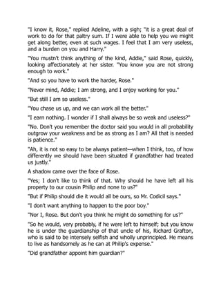 "I know it, Rose," replied Adeline, with a sigh; "it is a great deal of
work to do for that paltry sum. If I were able to help you we might
get along better, even at such wages. I feel that I am very useless,
and a burden on you and Harry."
"You mustn't think anything of the kind, Addie," said Rose, quickly,
looking affectionately at her sister. "You know you are not strong
enough to work."
"And so you have to work the harder, Rose."
"Never mind, Addie; I am strong, and I enjoy working for you."
"But still I am so useless."
"You chase us up, and we can work all the better."
"I earn nothing. I wonder if I shall always be so weak and useless?"
"No. Don't you remember the doctor said you would in all probability
outgrow your weakness and be as strong as I am? All that is needed
is patience."
"Ah, it is not so easy to be always patient—when I think, too, of how
differently we should have been situated if grandfather had treated
us justly."
A shadow came over the face of Rose.
"Yes; I don't like to think of that. Why should he have left all his
property to our cousin Philip and none to us?"
"But if Philip should die it would all be ours, so Mr. Codicil says."
"I don't want anything to happen to the poor boy."
"Nor I, Rose. But don't you think he might do something for us?"
"So he would, very probably, if he were left to himself; but you know
he is under the guardianship of that uncle of his, Richard Grafton,
who is said to be intensely selfish and wholly unprincipled. He means
to live as handsomely as he can at Philip's expense."
"Did grandfather appoint him guardian?"
 