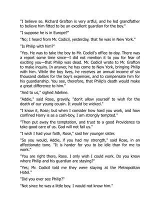 "I believe so. Richard Grafton is very artful, and he led grandfather
to believe him fitted to be an excellent guardian for the boy."
"I suppose he is in Europe?"
"No; I heard from Mr. Codicil, yesterday, that he was in New York."
"Is Philip with him?"
"Yes. He was to take the boy to Mr. Codicil's office to-day. There was
a report some time since—I did not mention it to you for fear of
exciting you—that Philip was dead. Mr. Codicil wrote to Mr. Grafton
to make inquiry. In answer, he has come to New York, bringing Philip
with him. While the boy lives, he receives an annual income of six
thousand dollars for the boy's expenses, and to compensate him for
his guardianship. You see, therefore, that Philip's death would make
a great difference to him."
"And to us," sighed Adeline.
"Addie," said Rose, gravely, "don't allow yourself to wish for the
death of our young cousin. It would be wicked."
"I know it, Rose; but when I consider how hard you work, and how
confined Harry is as a cash-boy, I am strongly tempted."
"Then put away the temptation, and trust to a good Providence to
take good care of us. God will not fail us."
"I wish I had your faith, Rose," said her younger sister.
"So you would, Addie, if you had my strength," said Rose, in an
affectionate tone. "It is harder for you to be idle than for me to
work."
"You are right there, Rose. I only wish I could work. Do you know
where Philip and his guardian are staying?"
"Yes; Mr. Codicil told me they were staying at the Metropolitan
Hotel."
"Did you ever see Philip?"
"Not since he was a little boy. I would not know him."
 