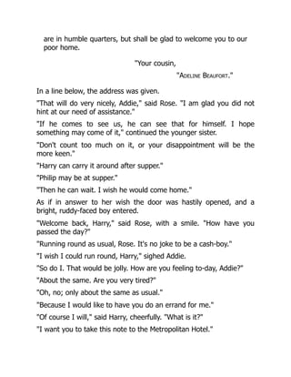 are in humble quarters, but shall be glad to welcome you to our
poor home.
"Your cousin,
"Adeline Beaufort."
In a line below, the address was given.
"That will do very nicely, Addie," said Rose. "I am glad you did not
hint at our need of assistance."
"If he comes to see us, he can see that for himself. I hope
something may come of it," continued the younger sister.
"Don't count too much on it, or your disappointment will be the
more keen."
"Harry can carry it around after supper."
"Philip may be at supper."
"Then he can wait. I wish he would come home."
As if in answer to her wish the door was hastily opened, and a
bright, ruddy-faced boy entered.
"Welcome back, Harry," said Rose, with a smile. "How have you
passed the day?"
"Running round as usual, Rose. It's no joke to be a cash-boy."
"I wish I could run round, Harry," sighed Addie.
"So do I. That would be jolly. How are you feeling to-day, Addie?"
"About the same. Are you very tired?"
"Oh, no; only about the same as usual."
"Because I would like to have you do an errand for me."
"Of course I will," said Harry, cheerfully. "What is it?"
"I want you to take this note to the Metropolitan Hotel."
 