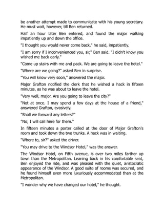 be another attempt made to communicate with his young secretary.
He must wait, however, till Ben returned.
Half an hour later Ben entered, and found the major walking
impatiently up and down the office.
"I thought you would never come back," he said, impatiently.
"I am sorry if I inconvenienced you, sir," Ben said. "I didn't know you
wished me back early."
"Come up stairs with me and pack. We are going to leave the hotel."
"Where are we going?" asked Ben in surprise.
"You will know very soon," answered the major.
Major Grafton notified the clerk that he wished a hack in fifteen
minutes, as he was about to leave the hotel.
"Very well, major. Are you going to leave the city?"
"Not at once. I may spend a few days at the house of a friend,"
answered Grafton, evasively.
"Shall we forward any letters?"
"No; I will call here for them."
In fifteen minutes a porter called at the door of Major Grafton's
room and took down the two trunks. A hack was in waiting.
"Where to, sir?" asked the driver.
"You may drive to the Windsor Hotel," was the answer.
The Windsor Hotel, on Fifth avenue, is over two miles farther up
town than the Metropolitan. Leaning back in his comfortable seat,
Ben enjoyed the ride, and was pleased with the quiet, aristocratic
appearance of the Windsor. A good suite of rooms was secured, and
he found himself even more luxuriously accommodated than at the
Metropolitan.
"I wonder why we have changed our hotel," he thought.
 