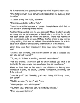 As if aware what was passing through his mind, Major Grafton said:
"This hotel is much more conveniently located for my business than
the other."
"It seems a very nice hotel," said Ben.
"There is none better in New York."
"I wonder what his business is," passed through Ben's mind, but he
was afraid of offending by the inquiry.
Another thing puzzled him. He was ostensibly Major Grafton's private
secretary, and as such was paid a liberal salary, but thus far he had
not been called upon to render any service. There was nothing in
this to complain of, to be sure. If Major Grafton chose to pay him for
doing nothing, that was his lookout. Meanwhile he would be able to
save up at least half of his salary, and transmit it to his mother.
When they were fairly installed in their new home Major Grafton
said:
"I have a call to make, and shall be absent till late. I suppose you
can take care of yourself?"
"Oh, yes, sir. If there is anything you wish me to do——"
"Not this evening. I have not got my affairs settled yet. That is all
the better for you, as you can spend your time as you choose."
About an hour later, as Ben was in the billiard-room, looking with
interest at a game, his cousin, Clarence Plantagenet, and Percy Van
Dyke entered.
"How are you?" said Clarence, graciously. "Percy, this is my cousin,
Ben Baker."
"Glad to see you, I'm sure," said Percy.
"Won't you join us in a little game?"
"No, thank you," answered Ben. "I don't play billiards."
"Then you ought to learn."
 