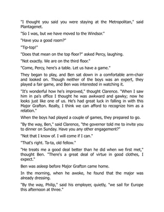 "I thought you said you were staying at the Metropolitan," said
Plantagenet.
"So I was, but we have moved to the Windsor."
"Have you a good room?"
"Tip-top!"
"Does that mean on the top floor?" asked Percy, laughing.
"Not exactly. We are on the third floor."
"Come, Percy, here's a table. Let us have a game."
They began to play, and Ben sat down in a comfortable arm-chair
and looked on. Though neither of the boys was an expert, they
played a fair game, and Ben was interested in watching it.
"It's wonderful how he's improved," thought Clarence. "When I saw
him in pa's office I thought he was awkward and gawky; now he
looks just like one of us. He's had great luck in falling in with this
Major Grafton. Really, I think we can afford to recognize him as a
relation."
When the boys had played a couple of games, they prepared to go.
"By the way, Ben," said Clarence, "the governor told me to invite you
to dinner on Sunday. Have you any other engagement?"
"Not that I know of. I will come if I can."
"That's right. Ta-ta, old fellow."
"He treats me a good deal better than he did when we first met,"
thought Ben. "There's a great deal of virtue in good clothes, I
expect."
Ben was asleep before Major Grafton came home.
In the morning, when he awoke, he found that the major was
already dressing.
"By the way, Philip," said his employer, quietly, "we sail for Europe
this afternoon at three."
 