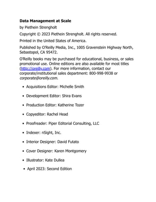 Data Management at Scale
by Piethein Strengholt
Copyright © 2023 Piethein Strengholt. All rights reserved.
Printed in the United States of America.
Published by O’Reilly Media, Inc., 1005 Gravenstein Highway North,
Sebastopol, CA 95472.
O’Reilly books may be purchased for educational, business, or sales
promotional use. Online editions are also available for most titles
(http://oreilly.com). For more information, contact our
corporate/institutional sales department: 800-998-9938 or
corporate@oreilly.com.
Acquisitions Editor: Michelle Smith
Development Editor: Shira Evans
Production Editor: Katherine Tozer
Copyeditor: Rachel Head
Proofreader: Piper Editorial Consulting, LLC
Indexer: nSight, Inc.
Interior Designer: David Futato
Cover Designer: Karen Montgomery
Illustrator: Kate Dullea
April 2023: Second Edition
 