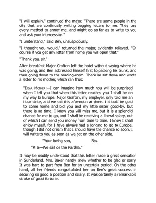 "I will explain," continued the major. "There are some people in the
city that are continually writing begging letters to me. They use
every method to annoy me, and might go so far as to write to you
and ask your intercession."
"I understand," said Ben, unsuspiciously.
"I thought you would," returned the major, evidently relieved. "Of
course if you get any letter from home you will open that."
"Thank you, sir."
After breakfast Major Grafton left the hotel without saying where he
was going, and Ben addressed himself first to packing his trunk, and
then going down to the reading-room. There he sat down and wrote
a letter to his mother, which ran thus:
"Dear Mother:—I can imagine how much you will be surprised
when I tell you that when this letter reaches you I shall be on
my way to Europe. Major Grafton, my employer, only told me an
hour since, and we sail this afternoon at three. I should be glad
to come home and bid you and my little sister good-by, but
there is no time. I know you will miss me, but it is a splendid
chance for me to go, and I shall be receiving a liberal salary, out
of which I can send you money from time to time. I know I shall
enjoy myself, for I have always had a longing to go to Europe,
though I did not dream that I should have the chance so soon. I
will write to you as soon as we get on the other side.
"Your loving son, Ben.
"P. S.—We sail on the Parthia."
It may be readily understood that this letter made a great sensation
in Sunderland. Mrs. Baker hardly knew whether to be glad or sorry.
It was hard to part from Ben for an uncertain period. On the other
hand, all her friends congratulated her on Ben's great success in
securing so good a position and salary. It was certainly a remarkable
stroke of good fortune.
 