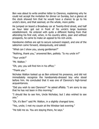 Ben was about to write another letter to Clarence, explaining why he
could not accept the invitation for dinner on Sunday, but a glance at
the clock showed him that he would have a chance to go to his
uncle's store, and that seemed, on the whole, more polite.
He jumped on board a Broadway car at Twenty-third street, and half
an hour later got out in front of his uncle's large business
establishment. He entered with quite a different feeling from that
attending his first visit, when, in his country attire, poor and without
prospects, he came to make an appeal to his rich uncle.
Handsome clothes are apt to secure outward respect, and one of the
salesmen came forward, obsequiously, and asked:
"What can I show you, young gentleman?"
"Nothing, thank you," answered Ben, politely. "Is my uncle in?"
"Your uncle?"
"Mr. Walton."
"Oh, yes; you will find him in his office."
"Thank you."
Nicholas Walton looked up as Ben entered his presence, and did not
immediately recognize the handsomely-dressed boy who stood
before him. He concluded that it was one of Clarence's high-toned
acquaintances.
"Did you wish to see Clarence?" he asked affably. "I am sorry to say
that he has not been in this morning."
"I should like to see him, Uncle Nicholas; but I also wished to see
you."
"Oh, it's Ben!" said Mr. Walton, in a slightly changed tone.
"Yes, uncle; I met my cousin at the Windsor last evening."
"He told me so. You are staying there, he says."
 