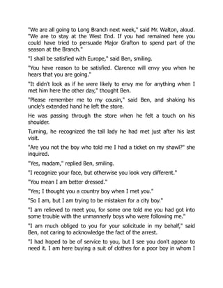 "We are all going to Long Branch next week," said Mr. Walton, aloud.
"We are to stay at the West End. If you had remained here you
could have tried to persuade Major Grafton to spend part of the
season at the Branch."
"I shall be satisfied with Europe," said Ben, smiling.
"You have reason to be satisfied. Clarence will envy you when he
hears that you are going."
"It didn't look as if he were likely to envy me for anything when I
met him here the other day," thought Ben.
"Please remember me to my cousin," said Ben, and shaking his
uncle's extended hand he left the store.
He was passing through the store when he felt a touch on his
shoulder.
Turning, he recognized the tall lady he had met just after his last
visit.
"Are you not the boy who told me I had a ticket on my shawl?" she
inquired.
"Yes, madam," replied Ben, smiling.
"I recognize your face, but otherwise you look very different."
"You mean I am better dressed."
"Yes; I thought you a country boy when I met you."
"So I am, but I am trying to be mistaken for a city boy."
"I am relieved to meet you, for some one told me you had got into
some trouble with the unmannerly boys who were following me."
"I am much obliged to you for your solicitude in my behalf," said
Ben, not caring to acknowledge the fact of the arrest.
"I had hoped to be of service to you, but I see you don't appear to
need it. I am here buying a suit of clothes for a poor boy in whom I
 