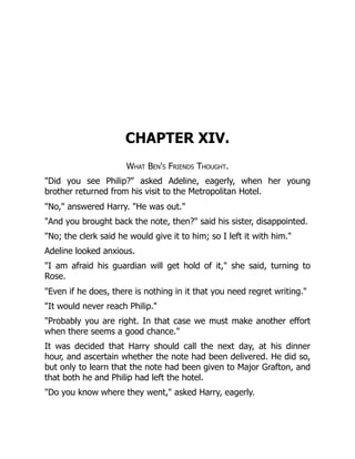 CHAPTER XIV.
What Ben's Friends Thought.
"Did you see Philip?" asked Adeline, eagerly, when her young
brother returned from his visit to the Metropolitan Hotel.
"No," answered Harry. "He was out."
"And you brought back the note, then?" said his sister, disappointed.
"No; the clerk said he would give it to him; so I left it with him."
Adeline looked anxious.
"I am afraid his guardian will get hold of it," she said, turning to
Rose.
"Even if he does, there is nothing in it that you need regret writing."
"It would never reach Philip."
"Probably you are right. In that case we must make another effort
when there seems a good chance."
It was decided that Harry should call the next day, at his dinner
hour, and ascertain whether the note had been delivered. He did so,
but only to learn that the note had been given to Major Grafton, and
that both he and Philip had left the hotel.
"Do you know where they went," asked Harry, eagerly.
 
