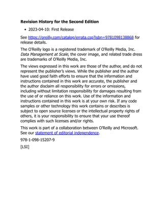 Revision History for the Second Edition
2023-04-10: First Release
See https://oreilly.com/catalog/errata.csp?isbn=9781098138868 for
release details.
The O’Reilly logo is a registered trademark of O’Reilly Media, Inc.
Data Management at Scale, the cover image, and related trade dress
are trademarks of O’Reilly Media, Inc.
The views expressed in this work are those of the author, and do not
represent the publisher’s views. While the publisher and the author
have used good faith efforts to ensure that the information and
instructions contained in this work are accurate, the publisher and
the author disclaim all responsibility for errors or omissions,
including without limitation responsibility for damages resulting from
the use of or reliance on this work. Use of the information and
instructions contained in this work is at your own risk. If any code
samples or other technology this work contains or describes is
subject to open source licenses or the intellectual property rights of
others, it is your responsibility to ensure that your use thereof
complies with such licenses and/or rights.
This work is part of a collaboration between O’Reilly and Microsoft.
See our statement of editorial independence.
978-1-098-15207-9
[LSI]
 