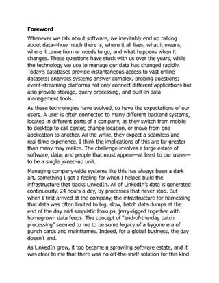 Foreword
Whenever we talk about software, we inevitably end up talking
about data—how much there is, where it all lives, what it means,
where it came from or needs to go, and what happens when it
changes. These questions have stuck with us over the years, while
the technology we use to manage our data has changed rapidly.
Today’s databases provide instantaneous access to vast online
datasets; analytics systems answer complex, probing questions;
event-streaming platforms not only connect different applications but
also provide storage, query processing, and built-in data
management tools.
As these technologies have evolved, so have the expectations of our
users. A user is often connected to many different backend systems,
located in different parts of a company, as they switch from mobile
to desktop to call center, change location, or move from one
application to another. All the while, they expect a seamless and
real-time experience. I think the implications of this are far greater
than many may realize. The challenge involves a large estate of
software, data, and people that must appear—at least to our users—
to be a single joined-up unit.
Managing company-wide systems like this has always been a dark
art, something I got a feeling for when I helped build the
infrastructure that backs LinkedIn. All of LinkedIn’s data is generated
continuously, 24 hours a day, by processes that never stop. But
when I first arrived at the company, the infrastructure for harnessing
that data was often limited to big, slow, batch data dumps at the
end of the day and simplistic lookups, jerry-rigged together with
homegrown data feeds. The concept of “end-of-the-day batch
processing” seemed to me to be some legacy of a bygone era of
punch cards and mainframes. Indeed, for a global business, the day
doesn’t end.
As LinkedIn grew, it too became a sprawling software estate, and it
was clear to me that there was no off-the-shelf solution for this kind
 