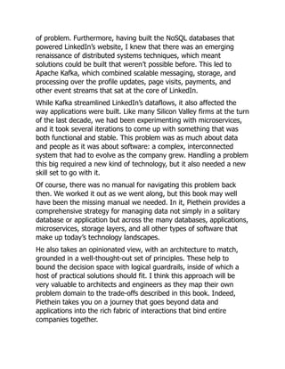 of problem. Furthermore, having built the NoSQL databases that
powered LinkedIn’s website, I knew that there was an emerging
renaissance of distributed systems techniques, which meant
solutions could be built that weren’t possible before. This led to
Apache Kafka, which combined scalable messaging, storage, and
processing over the profile updates, page visits, payments, and
other event streams that sat at the core of LinkedIn.
While Kafka streamlined LinkedIn’s dataflows, it also affected the
way applications were built. Like many Silicon Valley firms at the turn
of the last decade, we had been experimenting with microservices,
and it took several iterations to come up with something that was
both functional and stable. This problem was as much about data
and people as it was about software: a complex, interconnected
system that had to evolve as the company grew. Handling a problem
this big required a new kind of technology, but it also needed a new
skill set to go with it.
Of course, there was no manual for navigating this problem back
then. We worked it out as we went along, but this book may well
have been the missing manual we needed. In it, Piethein provides a
comprehensive strategy for managing data not simply in a solitary
database or application but across the many databases, applications,
microservices, storage layers, and all other types of software that
make up today’s technology landscapes.
He also takes an opinionated view, with an architecture to match,
grounded in a well-thought-out set of principles. These help to
bound the decision space with logical guardrails, inside of which a
host of practical solutions should fit. I think this approach will be
very valuable to architects and engineers as they map their own
problem domain to the trade-offs described in this book. Indeed,
Piethein takes you on a journey that goes beyond data and
applications into the rich fabric of interactions that bind entire
companies together.
 