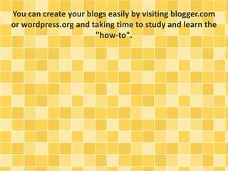 You can create your blogs easily by visiting blogger.com 
or wordpress.org and taking time to study and learn the 
"how-to". 
 