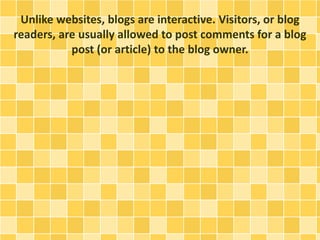 Unlike websites, blogs are interactive. Visitors, or blog 
readers, are usually allowed to post comments for a blog 
post (or article) to the blog owner. 
 