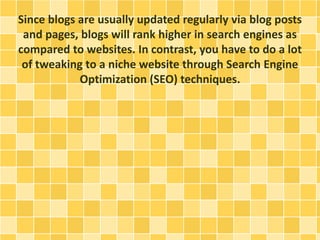 Since blogs are usually updated regularly via blog posts 
and pages, blogs will rank higher in search engines as 
compared to websites. In contrast, you have to do a lot 
of tweaking to a niche website through Search Engine 
Optimization (SEO) techniques. 
 