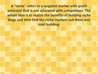 A "niche" refers to a targeted market with profit 
potential that is not saturated with competitors. The 
whole idea is to realize the benefits of building niche 
blogs and then find the niche markets out there and 
start building. 
 