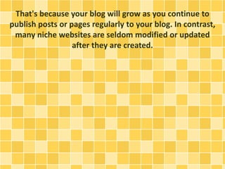 That's because your blog will grow as you continue to 
publish posts or pages regularly to your blog. In contrast, 
many niche websites are seldom modified or updated 
after they are created. 
 