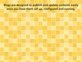 Blogs are designed to publish and update contents easily 
once you have them set up, configured and running. 
 
