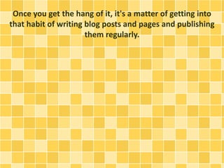 Once you get the hang of it, it's a matter of getting into 
that habit of writing blog posts and pages and publishing 
them regularly. 
 
