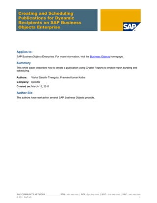 Creating and Scheduling
 Publications for Dynamic
 Recipients on SAP Business
 Objects Enterprise




Applies to:
SAP BusinessObjects Enterprise. For more information, visit the Business Objects homepage.

Summary
This white paper describes how to create a publication using Crystal Reports to enable report bursting and
scheduling.

Authors:     Vishal Sarathi Theegula, Praveen Kumar Kotha
Company: Deloitte
Created on: March 15, 2011

Author Bio
The authors have worked on several SAP Business Objects projects.




SAP COMMUNITY NETWORK                 SDN - sdn.sap.com | BPX - bpx.sap.com | BOC - boc.sap.com | UAC - uac.sap.com
© 2011 SAP AG                                                                                                     1
 